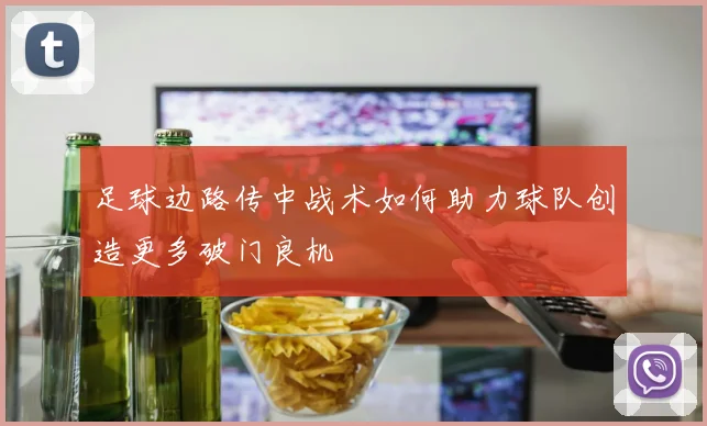 足球边路传中战术如何助力球队创造更多破门良机